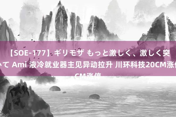 【SOE-177】ギリモザ もっと激しく、激しく突いて Ami 液冷就业器主见异动拉升 川环科技20CM涨停