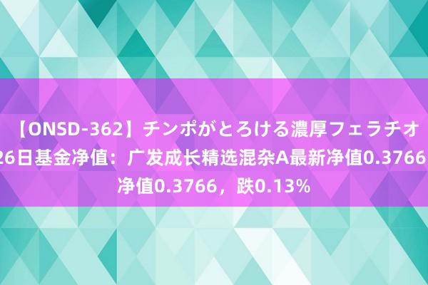 【ONSD-362】チンポがとろける濃厚フェラチオ4時間 8月26日基金净值：广发成长精选混杂A最新净值0.3766，跌0.13%