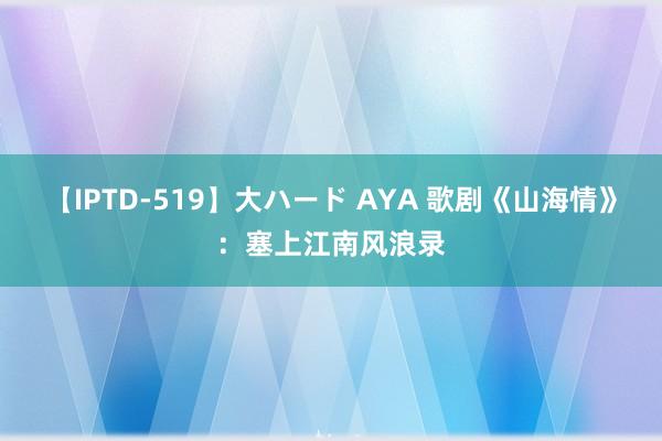 【IPTD-519】大ハード AYA 歌剧《山海情》：塞上江南风浪录