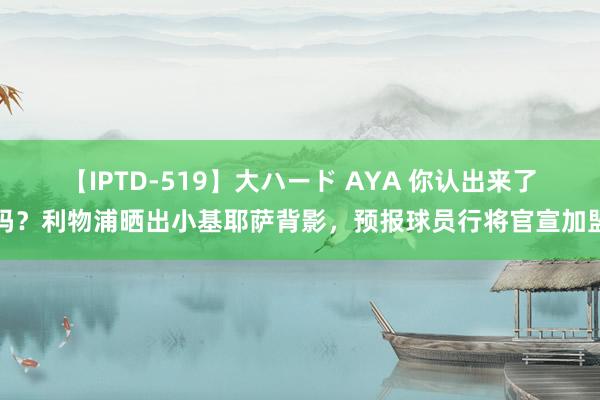 【IPTD-519】大ハード AYA 你认出来了吗？利物浦晒出小基耶萨背影，<a href=