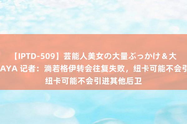 【IPTD-509】芸能人美女の大量ぶっかけ＆大量ごっくん AYA 记者：淌若格伊转会往复失败，纽卡可能不会引进其他后卫