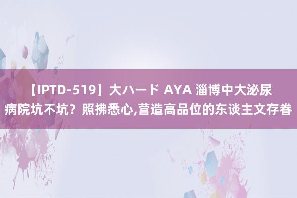 【IPTD-519】大ハード AYA 淄博中大泌尿病院坑不坑？照拂悉心，营造高品位的东谈主文存眷