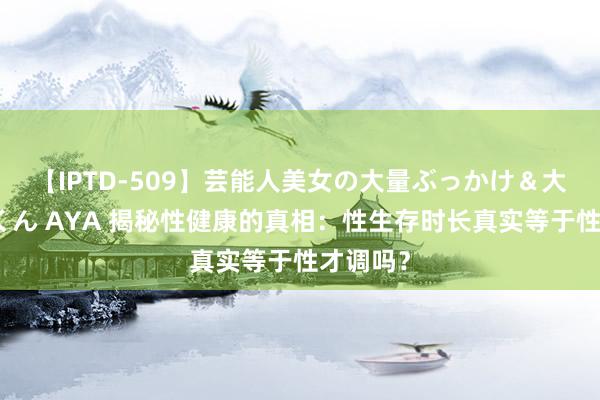 【IPTD-509】芸能人美女の大量ぶっかけ＆大量ごっくん AYA 揭秘性健康的真相：性生存时长真实等于性才调吗？