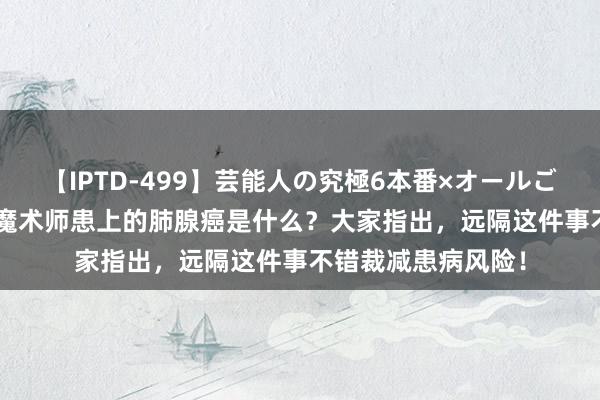 【IPTD-499】芸能人の究極6本番×オールごっくん AYA 盛名魔术师患上的肺腺癌是什么？大家指出，远隔这件事不错裁减患病风险！