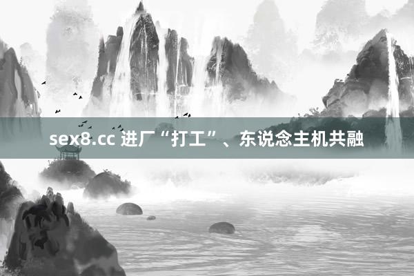 sex8.cc 进厂“打工”、东说念主机共融