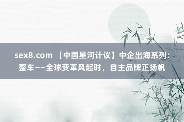 sex8.com 【中国星河计议】中企出海系列：整车——全球变革风起时，自主品牌正扬帆