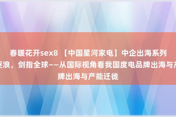 春暖花开sex8 【中国星河家电】中企出海系列：奋楫逐浪，剑指全球——从国际视角看我国度电品牌出海与产能迁徙