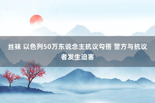 丝袜 以色列50万东说念主抗议勾搭 警方与抗议者发生迫害