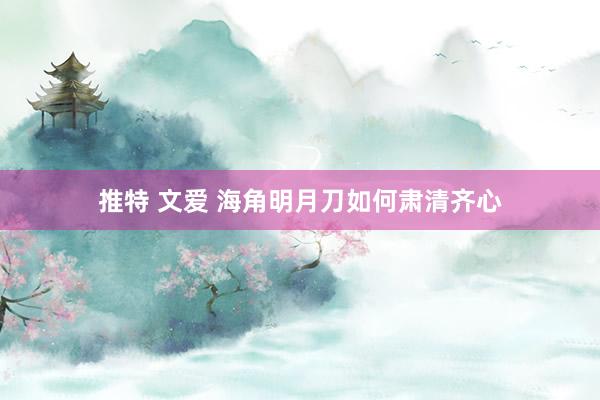 推特 文爱 海角明月刀如何肃清齐心