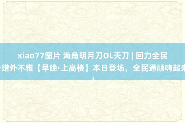 xiao77图片 海角明月刀OL天刀 | 回力全民普赠外不雅【早晚·上高楼】本日登场，全民通顺嗨起来！