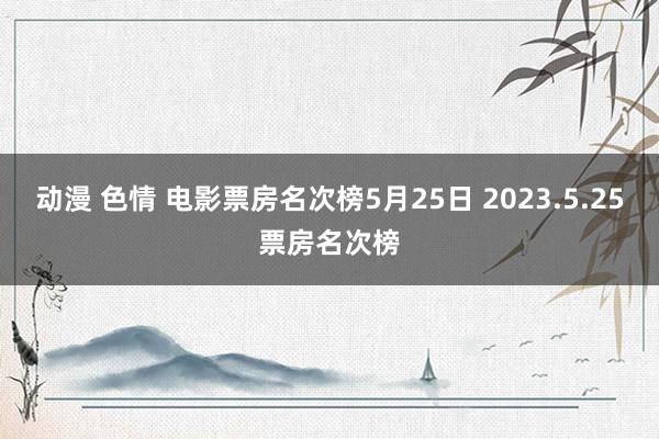 动漫 色情 电影票房名次榜5月25日 2023.5.25票房名次榜