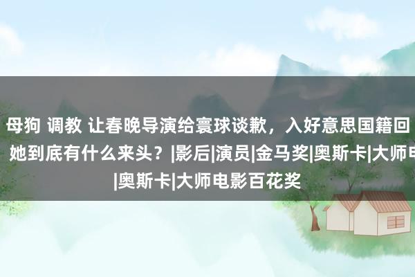 母狗 调教 让春晚导演给寰球谈歉，入好意思国籍回中国捞金，她到底有什么来头？|影后|演员|金马奖|奥斯卡|大师电影百花奖