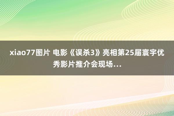 xiao77图片 电影《误杀3》亮相第25届寰宇优秀影片推介会现场…