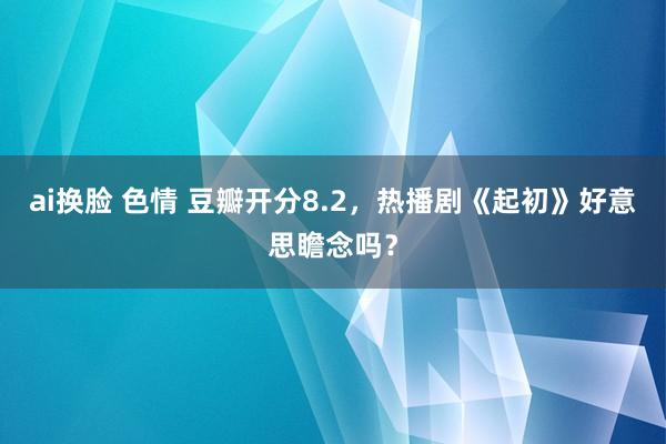 ai换脸 色情 豆瓣开分8.2，热播剧《起初》好意思瞻念吗？