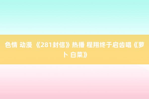 色情 动漫 《281封信》热播 程翔终于启齿唱《萝卜 白菜》