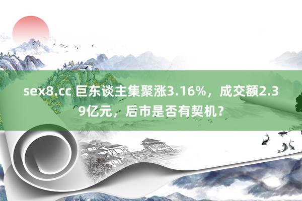 sex8.cc 巨东谈主集聚涨3.16%，成交额2.39亿元，后市是否有契机？