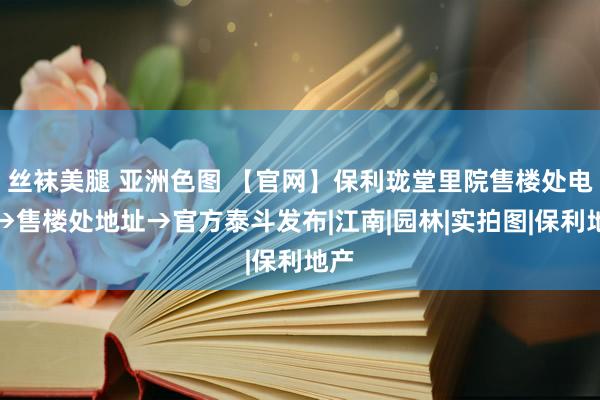 丝袜美腿 亚洲色图 【官网】保利珑堂里院售楼处电话→售楼处地址→官方泰斗发布|江南|园林|实拍图|保利地产