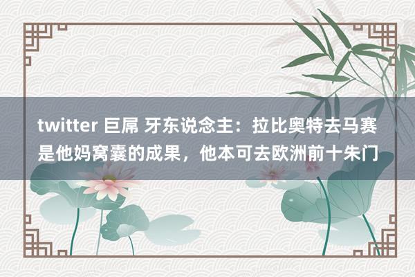 twitter 巨屌 牙东说念主：拉比奥特去马赛是他妈窝囊的成果，他本可去欧洲前十朱门