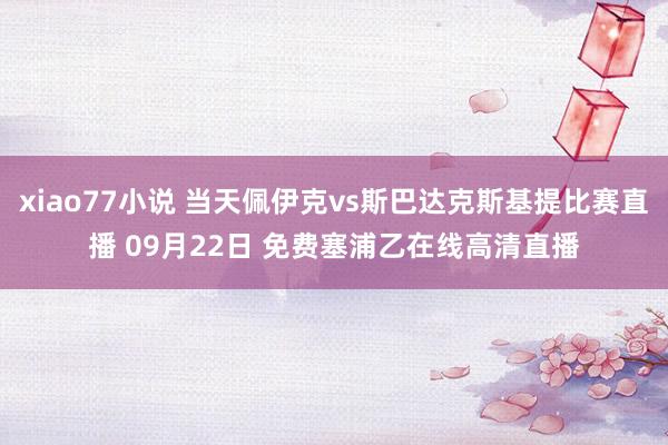 xiao77小说 当天佩伊克vs斯巴达克斯基提比赛直播 09月22日 免费塞浦乙在线高清直播