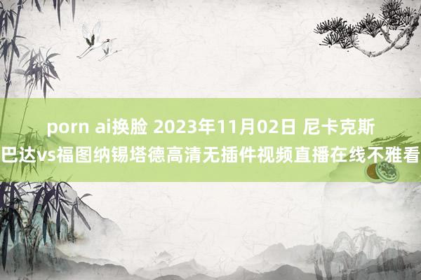 porn ai换脸 2023年11月02日 尼卡克斯巴达vs福图纳锡塔德高清无插件视频直播在线不雅看