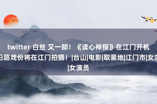 twitter 白丝 又一部！《读心神探》在江门开机！沿路戏份将在江门拍摄！|台山|电影|取景地|江门市|女演员