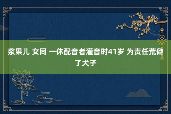 浆果儿 女同 一休配音者灌音时41岁 为责任荒僻了犬子