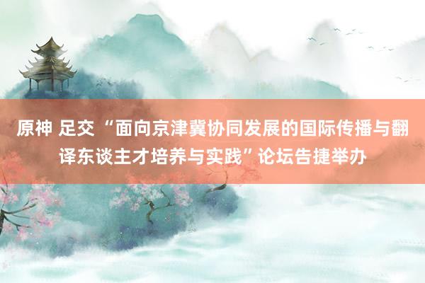 原神 足交 “面向京津冀协同发展的国际传播与翻译东谈主才培养与实践”论坛告捷举办