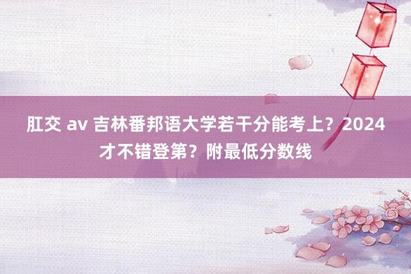 肛交 av 吉林番邦语大学若干分能考上？2024才不错登第？附最低分数线