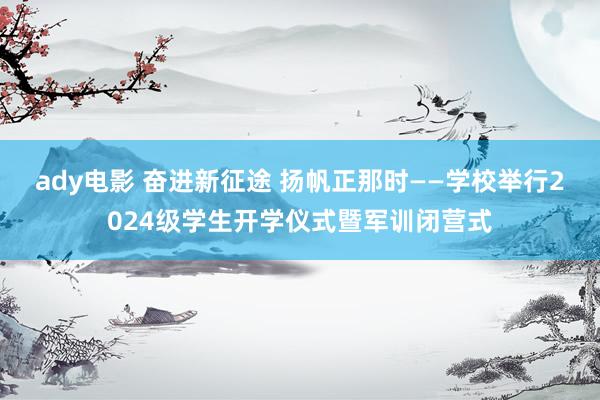 ady电影 奋进新征途 扬帆正那时——学校举行2024级学生开学仪式暨军训闭营式