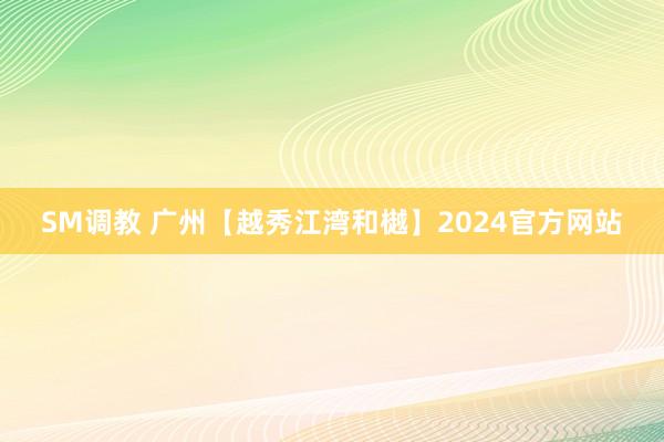 SM调教 广州【越秀江湾和樾】2024官方网站