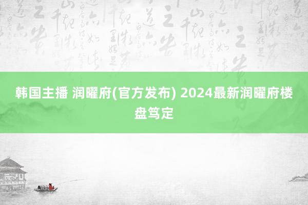 韩国主播 润曜府(官方发布) 2024最新润曜府楼盘笃定