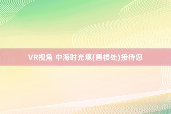 VR视角 中海时光境(售楼处)接待您