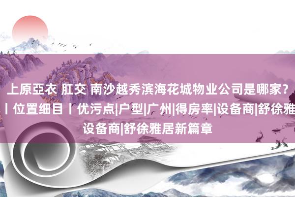 上原亞衣 肛交 南沙越秀滨海花城物业公司是哪家？楼盘细目丨位置细目丨优污点|户型|广州|得房率|设备商|舒徐雅居新篇章