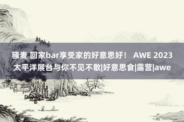 骚麦 回家bar享受家的好意思好！ AWE 2023太平洋展台与你不见不散|好意思食|露营|awe