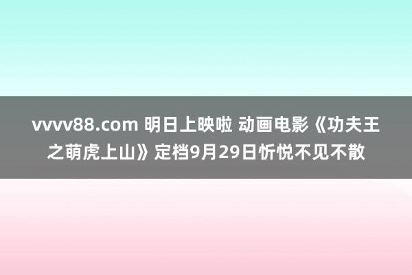 vvvv88.com 明日上映啦 动画电影《功夫王之萌虎上山》定档9月29日忻悦不见不散