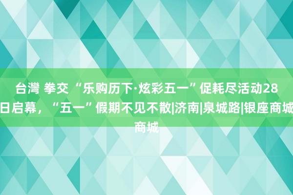 台灣 拳交 “乐购历下·炫彩五一”促耗尽活动28日启幕，“五一”假期不见不散|济南|泉城路|银座商城