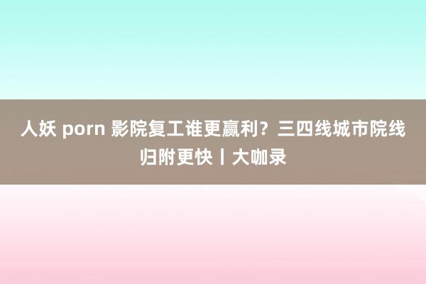 人妖 porn 影院复工谁更赢利？三四线城市院线归附更快丨大咖录