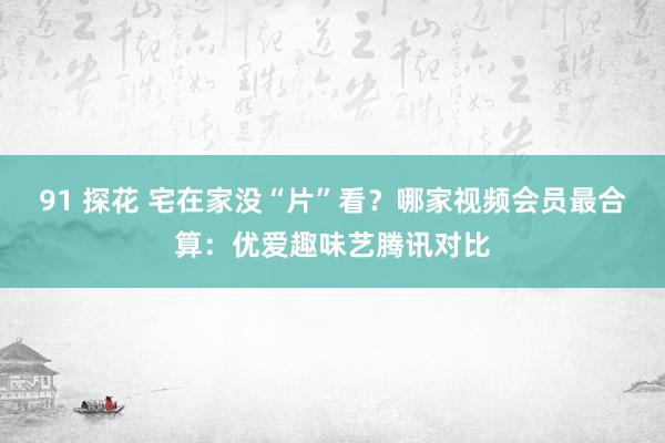 91 探花 宅在家没“片”看？哪家视频会员最合算：优爱趣味艺腾讯对比