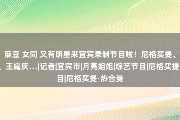 麻豆 女同 又有明星来宜宾录制节目啦！尼格买提、王冰冰、王耀庆…|记者|宜宾市|月亮姐姐|综艺节目|尼格买提·热合曼