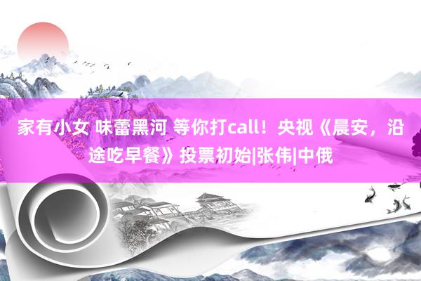 家有小女 味蕾黑河 等你打call！央视《晨安，沿途吃早餐》投票初始|张伟|中俄