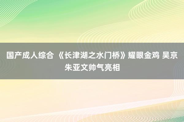 国产成人综合 《长津湖之水门桥》耀眼金鸡 吴京朱亚文帅气亮相