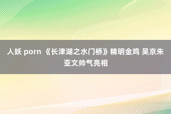 人妖 porn 《长津湖之水门桥》精明金鸡 吴京朱亚文帅气亮相