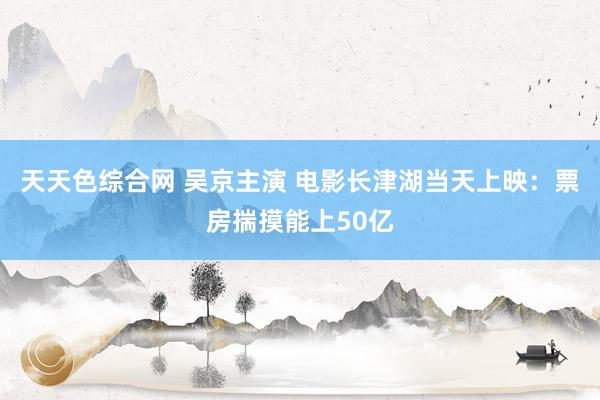 天天色综合网 吴京主演 电影长津湖当天上映：票房揣摸能上50亿