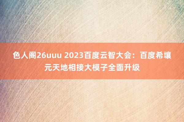 色人阁26uuu 2023百度云智大会：百度希壤元天地相接大模子全面升级