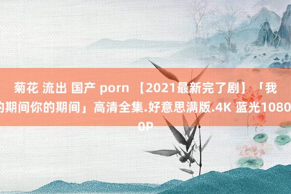 菊花 流出 国产 porn 【2021最新完了剧】「我的期间你的期间」高清全集.好意思满版.4K 蓝光1080P