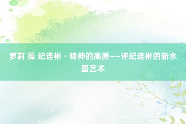 萝莉 操 纪连彬 · 精神的高原——评纪连彬的新水墨艺术