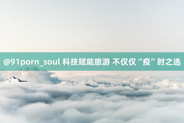 @91porn_soul 科技赋能旅游 不仅仅“疫”时之选