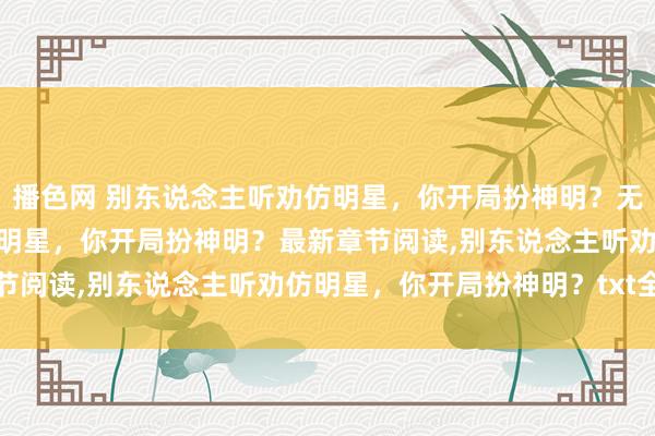 播色网 别东说念主听劝仿明星，你开局扮神明？无弹窗，别东说念主听劝仿明星，你开局扮神明？最新章节阅读，别东说念主听劝仿明星，你开局扮神明？txt全集