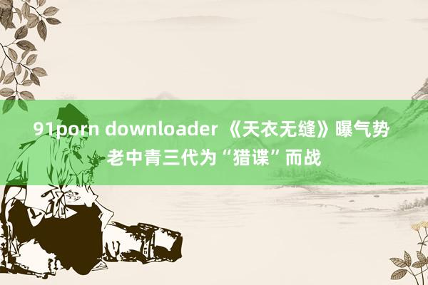 91porn downloader 《天衣无缝》曝气势 老中青三代为“猎谍”而战