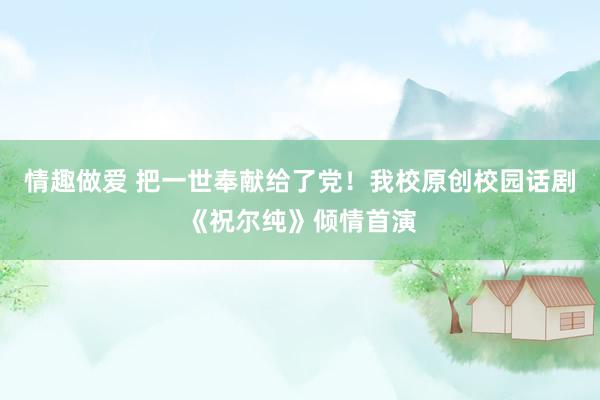 情趣做爱 把一世奉献给了党！我校原创校园话剧《祝尔纯》倾情首演